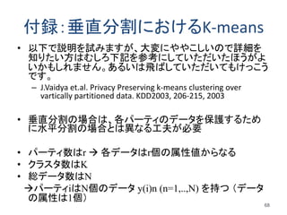 付録：垂直分割におけるK-means
• 以下で説明を試みますが、大変にややこしいので詳細を
知りたい方はむしろ下記を参考にしていただいたほうがよ
いかもしれません。あるいは飛ばしていただいてもけっこう
です。
– J.Vaidya et.al. Privacy Preserving k-means clustering over
vartically partitioned data. KDD2003, 206-215, 2003
• 垂直分割の場合は、各パーティのデータを保護するため
に水平分割の場合とは異なる工夫が必要
• パーティ数はr  各データはr個の属性値からなる
• クラスタ数はK
• 総データ数はN
パーティiはN個のデータ y(i)n (n=1,..,N) を持つ （データ
の属性は1個）
68
 