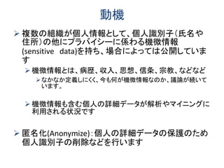 動機
 複数の組織が個人情報として、個人識別子（氏名や
住所）の他にプラバイシーに係わる機微情報
(sensitive data)を持ち、場合によっては公開していま
す
機微情報とは、病歴、収入、思想、信条、宗教、などなど
なかなか定義しにくく、今も何が機微情報なのか、議論が続いて
います。
機微情報も含む個人の詳細データが解析やマイニングに
利用される状況です
 匿名化(Anonymize)：個人の詳細データの保護のため
個人識別子の削除などを行います
 