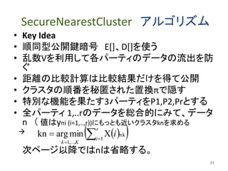 SecureNearestCluster アルゴリズム
• Key Idea
• 順同型公開鍵暗号 E[]、D[]を使う
• 乱数Vを利用して各パーティのデータの流出を防
ぐ
• 距離の比較計算は比較結果だけを得て公開
• クラスタの順番を秘匿された置換πで隠す
• 特別な機能を果たす3パーティをP1,P2,Prとする
• 全パーティ 1,..rのデータを総合的にみて、データ
n （ 値はyni (i=1,..,r))にもっとも近いクラスタknを求める

次ページ以降ではnは省略する。
71
  


r
i
Kk
i1
nk
,..,1
Xminargkn
 