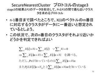 SecureNearestCluster プロトコルのstage3
stage2の結果とP2のデータを総合して、PrとP2の間で最も近いクラス
タを求めるプロトコル
• n-1番目まで調べたところで、X(i)のベクトルのm番目
に対応するクラスタがデータiに一番近いと想定され
ているとしよう。
• この状況で、次のn番目のクラスタがそれより近いか
どうかを判定できればよい
75
   
   
 
    を知っているととはまた
　が知っているのはただし、
　を調べる。
　　
VimmiXVnXP
VinniX
ViniXVimiX
ViiXViiX
r
in
i
r
i
r
i
r
i
r
i
r
i












122
2
11
111
2
Pr
0
 
