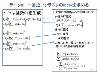 データnに一番近いクラスタのindexを求める
• Prは乱数Raを生成
76
 P2は公開鍵pkと秘密鍵skを作り
pkをPrに送る
と
をPrに送る
skで復号
skで復号
これらを割り算しそれが１より小
さければ最小値を更新
     
  
  
   
  
   RaVimmiXpk
VimmiXpk
RaVinniXpk
VinniXpk
VinniXpk
VnXpkVinniXpk
r
i
Rar
i
r
i
Rar
i
r
i
ni



















1
1
1
1
1
22
E
E
E
E
E
2EE   
  


r
i
n
VimmiXEpk
VnXpk
1
22E
  
  
 
 
1or1
1
1
1
1














r
i
r
i
r
i
r
i
VimmiX
VinniX
RaVimmiX
RaVinniX
 