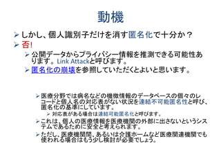 動機
 しかし、個人識別子だけを消す匿名化で十分か？
 否!
公開データからプライバシー情報を推測できる可能性あ
ります。 Link Attackと呼びます。
匿名化の崩壊を参照していただくとよいと思います。
医療分野では病名などの機微情報のデータベースの個々のレ
コードと個人名の対応表がない状況を連結不可能匿名性と呼び、
匿名化の基準にしています。
 対応表がある場合は連結可能匿名化と呼びます。
これは、個人の医療情報を医療機関の外部に出さないというシス
テムであるために安全と考えられます。
ただし、医療機関間、あるいは介護ホームなど医療関連機関でも
使われる場合はもう少し検討が必要でしょう。
 