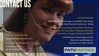 EMAIL ADDRESS
PHONE NUMBER
sales@pathpartnertech.com
+1 (408) 242 7411
+91 80 67722000
CONTACT US
ADDRESSES
PathPartner Technology Inc.#48834 Kato Road,
Suite 115A Fremont,California - 94538
PathPartner Technology Pvt.Ltd.#16, PSS Plaza,
1st and 2nd Floor,New Thippasandra Main
Road,HAL III Stage, Bangalore-560075
PathPartner Technology GmbH
Mainzer LandStrasse 49
Frankfurt am Main 60329
 