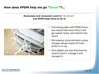 Businesses and consumers want to  “Go Green”  and PPDM helps them to do it! How does PPDM help me go “ Green ”?...  Eliminating paper with PPDM means you reduce how many times it will get copied, faxed, and mailed in the future One popular study estimates a piece of paper will get copied 19 times while it’s in use  Once digital, you also eliminate the need to store it, manage it and transport it  