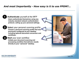 And most Importantly - How easy is it to use PPDM?… Simple 1)   Authenticate  yourself at the MFP 2)   Select  your personal scanning profile 3)   Start  your scan workflow Users authenticate themselves using any industry standard network authentication protocol, calling up your personal settings. Choose a personal scanning profile that was previously configured at your desktop including optional document conversion and workflows. Initiate your document scanning and processing workflow that delivers results directly to your “personal” desktop. 1 2 3 