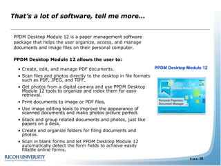 That’s a lot of software, tell me more… PPDM Desktop Module 12 is a paper management software package that helps the user organize, access, and manage documents and image files on their personal computer.  PPDM Desktop Module 12 allows the user to:   Create, edit, and manage PDF documents. Scan files and photos directly to the desktop in file formats such as PDF, JPEG, and TIFF.  Get photos from a digital camera and use PPDM Desktop Module 12 tools to organize and index them for easy retrieval. Print documents to image or PDF files. Use image editing tools to improve the appearance of scanned documents and make photos picture perfect. Stack and group related documents and photos, just like papers on a desk.  Create and organize folders for filing documents and photos. Scan in blank forms and let PPDM Desktop Module 12 automatically detect the form fields to achieve easily fillable online forms. PPDM Desktop Module 12 