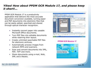Yikes! How about PPDM OCR Module 17, and please keep it short!...  PPDM OCR Module 17 is a productivity application that delivers the most accurate document conversion available, turning paper and PDF documents into electronic files that can be easily edited, searched and shared through optical character recognition. Instantly convert paper into useable Microsoft Office documents. Turn PDF files into editable documents while retaining their layout. Create unlimited searchable PDF files for electronic archives. Automatically process images from network MFPs and scanners. Scan and convert documents into XML, PDF, TIFF and more. Share documents using e-mail, Web, XML and e-Books.  PPDM OCR Module 17  