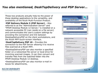 You also mentioned, DeskTopDelivery and PSP Server…  These two products actually help tie the power of these desktop applications to the versatility, and availability of the Ricoh Multi-Function Product. PSP Delivery Module 3 (PSP Server)  – Also referred to as the “Administration Server” and “PPDM Desktop Module 12 Server,” is installed on a network accessible PC (can reside on a file server) and communicates the user’s custom settings by providing the connection and link between DesktopDeliveryPSP on the client workstations, and the Ricoh MFP touch-screen interface.  DeskTopDelivery PSP 10  – Provides the connection to the PSP Server allowing it to receive files scanned at a Ricoh MFP.  DesktopDeliveryPSP can also monitor a specified folder on a networked file server or local drive for incoming scanned images. It can then convert and transfer files from the watched folder into the PPDM Desktop Module 12 desktop. DesktopDeliveryPSP can also monitor e-mail in-boxes for attachments,  