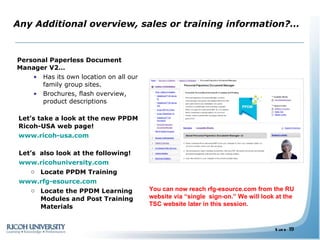 Any Additional overview, sales or training information?… Personal Paperless Document Manager V2… Has its own location on all our family group sites. Brochures, flash overview, product descriptions  Let’s take a look at the new PPDM Ricoh-USA web page!   www.ricoh-usa.com Let’s  also look at the following!   www.ricohuniversity.com Locate PPDM Training www.rfg-esource.com Locate the PPDM Learning Modules and Post Training Materials You can now reach rfg-esource.com from the RU website via “single  sign-on.” We will look at the TSC website later in this session. 