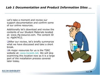 Lab 1 Documentation and Product Information Sites … Let’s take a moment and review our support documentation and confirm some of our online resources. Additionally let’s download and review the contents of our Student Materials located at: www.rfg-esource.com. The content ID is: rfg047412. After our review, let’s briefly summarize what we have discussed and take a short break. A major resources for us is the TSRC website at:  www.tscweb.net . We will skip examining this location now as it is a large part of the installation process covered later today. 
