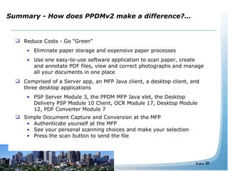Summary - How does PPDMv2 make a difference?... Reduce Costs - Go “Green” Eliminate paper storage and expensive paper processes Use one easy-to-use software application to scan paper, create and annotate PDF files, view and correct photographs and manage all your documents in one place Comprised of a Server app, an MFP Java client, a desktop client, and three desktop applications PSP Server Module 3, the PPDM MFP Java xlet, the Desktop Delivery PSP Module 10 Client, OCR Module 17, Desktop Module 12, PDF Converter Module 7  Simple Document Capture and Conversion at the MFP Authenticate yourself at the MFP See your personal scanning choices and make your selection Press the scan button to send the file 