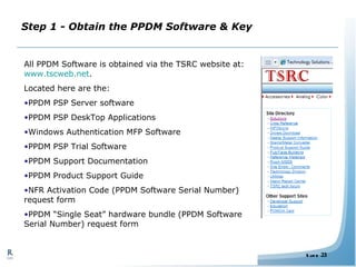 Step 1 - Obtain the PPDM Software & Key All PPDM Software is obtained via the TSRC website at:  www.tscweb.net . Located here are the: PPDM PSP Server software PPDM PSP DeskTop Applications Windows Authentication MFP Software PPDM PSP Trial Software PPDM Support Documentation PPDM Product Support Guide NFR Activation Code (PPDM Software Serial Number) request form PPDM “Single Seat” hardware bundle (PPDM Software Serial Number) request form 