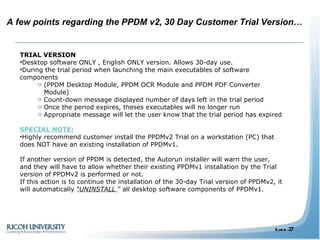TRIAL VERSION  Desktop software ONLY , English ONLY version. Allows 30-day use. During the trial period when launching the main executables of software components  (PPDM Desktop Module, PPDM OCR Module and PPDM PDF Converter Module)  Count-down message displayed number of days left in the trial period Once the period expires, theses executables will no longer run  Appropriate message will let the user know that the trial period has expired SPECIAL NOTE: Highly recommend customer install the PPDMv2 Trial on a workstation (PC) that does NOT have an existing installation of PPDMv1.  If another version of PPDM is detected, the Autorun installer will warn the user, and they will have to allow whether their existing PPDMv1 installation by the Trial version of PPDMv2 is performed or not. If this action is to continue the installation of the 30-day Trial version of PPDMv2, it will automatically  “UNINSTALL  “  all desktop software components of PPDMv1.  A few points regarding the PPDM v2, 30 Day Customer Trial Version… 