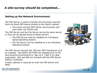 A site-survey should be completed… Setting up the Network Environment: The PSP Server is used to transfer the document scanned from the Ricoh MFP device directly to the client’s system.  The server and the MFP device communicate with each other via TCP/IP only. The PSP Server and the File Server can be the same server or they can be spread across multiple servers. The PSP Server must be installed on a Windows-based Operating System. The File Server can be installed on a non-Windows Operating System. The PSP Server requires IIS, JRE and .NET Framework v2.0 be installed.  Microsoft’s IIS MUST be installed prior to the Java Runtime Environment or .Net v2.0  (.Net 3.5 is also supported). .Net and JRE are included with the PSP Server Module 3 software. A static address is required for both the PSP Server and MFPs. 