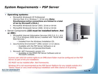 System Requirements – PSP Server Operating systems:  Microsoft® Windows® XP Professional  (Service Pack 3) or Windows 7. 32-bit only  (Note: Simultaneous active connections are limited to a total of ten by Microsoft’s EULA.) Microsoft® Windows® Server 2003. 32-bit or 64-bit Microsoft® Windows® Server 2008. 32-bit or 64-bit  Server Components  (IIS must be installed before .Net or JRE) : Microsoft® Internet Information Services (IIS) 5.0, 5.1, 6.0, (or 7.0 on Windows 2008 Server) installed with "World Wide Web Services.” Installed from the Windows Installation CD. Java Runtime Environment™ (JRE) version 1.5 or above. Available with the PSP Server Software or at  http://java.sun.com/javase/downloads Microsoft .NET Framework version 2.0. Available on the PPDM PSP Server Software and on Microsoft’s website. A proxy user with full control rights to an SMB share folder must be configured on the PSP Server as part of the pre-installation. IIS MUST not be installed after .Net Frameworks. Windows XP is not recommended as the PSP Server Platform for any installs outside of a “Demo” Room or very small workgroup installation with little chance of of growing.  
