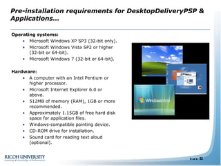 Pre-installation requirements for DesktopDeliveryPSP & Applications… Operating systems:  Microsoft Windows XP SP3 (32-bit only). Microsoft Windows Vista SP2 or higher (32-bit or 64-bit). Microsoft Windows 7 (32-bit or 64-bit). Hardware: A computer with an Intel Pentium or higher processor. Microsoft Internet Explorer 6.0 or above. 512MB of memory (RAM), 1GB or more recommended. Approximately 1.15GB of free hard disk space for application files. Windows-compatible pointing device. CD-ROM drive for installation. Sound card for reading text aloud (optional). 