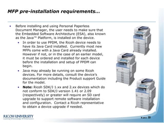 MFP pre-installation requirements… Before installing and using Personal Paperless Document Manager, the user needs to make sure that the Embedded Software Architecture (ESA), also known as the Java™ Platform, is installed on the device.  In order to use PPDM, the Ricoh device needs to have its Java Card installed.  Currently most new MFPs come with a Java Card already installed. However if not, or in the case of an earlier model, it must be ordered and installed for each device before the installation and setup of PPDM can begin. Java may already be running on some Ricoh devices. For more details, consult the device’s documentation including the Product support Guide for the model.  Note:  Ricoh SDK/J 1.xx and 2.xx devices which do not conform to SDK/J version 1.41 or 2.09 (respectively) or greater will require an SD card upgrade to support remote software installation and configuration.  Contact a Ricoh representative to obtain a device upgrade if needed. 