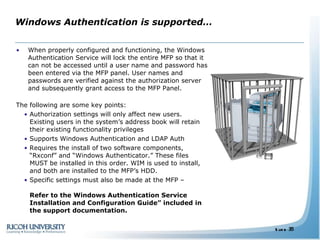 Windows Authentication is supported… When properly configured and functioning, the Windows Authentication Service will lock the entire MFP so that it can not be accessed until a user name and password has been entered via the MFP panel. User names and passwords are verified against the authorization server and subsequently grant access to the MFP Panel. The following are some key points: Authorization settings will only affect new users. Existing users in the system’s address book will retain their existing functionality privileges Supports Windows Authentication and LDAP Auth Requires the install of two software components, “Rxconf” and “Windows Authenticator.” These files MUST be installed in this order. WIM is used to install, and both are installed to the MFP’s HDD. Specific settings must also be made at the MFP –  Refer to the Windows Authentication Service Installation and Configuration Guide” included in the support documentation. 