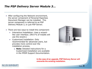 The PSP Delivery Server Module 3… After configuring the Network environment, the server component of Personal Paperless Document Manager can be installed.  This server component is referred to as PSP Delivery Module 3, or just PSP Server. There are two ways to install this component: Interactive Installation: Uses a wizard-like user interface. (99.9 % of installs will use the wizard.) Customized Installation: Only recommended for advanced users, but provides more control over the installation process. Note:  Detailed instructions for a Customized Installation are available in the PPDM Support Documentation. In the case of an upgrade, PSP Delivery Server will overwrite the existing installation. 