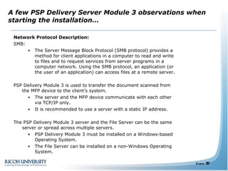 A few PSP Delivery Server Module 3 observations when starting the installation… Network Protocol Description: SMB: The Server Message Block Protocol (SMB protocol) provides a method for client applications in a computer to read and write to files and to request services from server programs in a computer network. Using the SMB protocol, an application (or the user of an application) can access files at a remote server.  PSP Delivery Module 3 is used to transfer the document scanned from the MFP device to the client’s system.  The server and the MFP device communicate with each other via TCP/IP only. It is recommended to use a server with a static IP address. The PSP Delivery Module 3 server and the File Server can be the same server or spread across multiple servers. PSP Delivery Module 3 must be installed on a Windows-based Operating System. The File Server can be installed on a non-Windows Operating System. 
