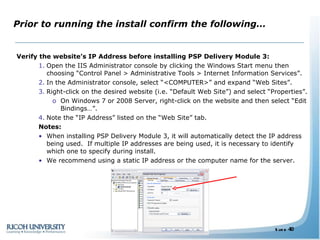 Prior to running the install confirm the following… Verify the website’s IP Address before installing PSP Delivery Module 3: Open the IIS Administrator console by clicking the Windows Start menu then choosing “Control Panel > Administrative Tools > Internet Information Services”. In the Administrator console, select “<COMPUTER>” and expand “Web Sites”. Right-click on the desired website (i.e. “Default Web Site”) and select “Properties”. On Windows 7 or 2008 Server, right-click on the website and then select “Edit Bindings…”. Note the “IP Address” listed on the “Web Site” tab.  Notes:  When installing PSP Delivery Module 3, it will automatically detect the IP address being used.  If multiple IP addresses are being used, it is necessary to identify which one to specify during install. We recommend using a static IP address or the computer name for the server.  