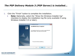 The PSP Delivery Module 3 (PSP Server) is installed… Click the “Finish” button to complete the installation. Note:  Optionally, select the “Show the Windows Installer log” checkbox to display the installation log file (only available if using Windows Installer 4.5 or later). 