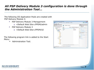 All PSP Delivery Module 3 configuration is done through the Administration Tool… The following IIS Application Pools are created with PSP Delivery Module 3: PSP Delivery Module 3 Management <Default Web Site>/PPDM/admin PSP Delivery Module 3 <Default Web Site>/PPDM/UI The following program link is added to the Start Menu: Administration Tool. 