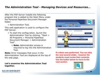 After the PSP Server installs the following program link is added to the Start Menu under the Personal Paperless Document Manager folder: Administration Tool. This web application is used to configure the PSP Server. To start the configuration, launch the Administration Tool by clicking: “Start > All Programs > Personal Paperless Document Manager > Administration Tool”. Note:  Administrator access is required to log into the Administration Tool. Note:  Error messages that occur in the Administration Tool are displayed at the top of the web page. Let’s examine the Administration Tool together.  The Administration Tool - Managing Devices and Resources… If a demo was performed. You can skip the next several slides - however the students must review their contents. Use the button below to move to the next section. 