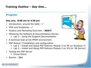 Program Day one,  8:00 am to 4:30 pm Introduction, around the table -   VMV and Guidelines -   Product and Marketing Overview –  NEXT! Obtaining the Software & Documentation Review Lab 1 – Using the Support Documentation A technical look at the PPDM environment PSP Module 3 Installation and configuration  Lab 2 – Install and Setup PSP Delivery Module 3 on XP (or Windows 7) Lab 3 – Install and Setup PSP Delivery Module 3 on ’03 (or ’08 Server) Testing the PSP Server  Group Demo  Review - Q&A Training Outline – Day One … 
