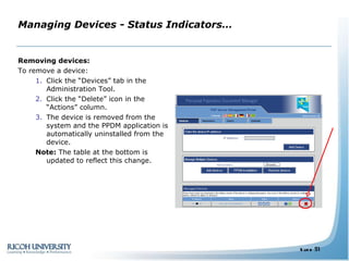 Managing Devices - Status Indicators… Removing devices: To remove a device: Click the “Devices” tab in the Administration Tool. Click the “Delete” icon in the “Actions” column. The device is removed from the system and the PPDM application is automatically uninstalled from the device. Note:  The table at the bottom is updated to reflect this change. 