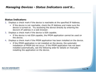 Managing Devices - Status Indicators cont’d… Status Indicators: Displays a check mark if the device is reachable at the specified IP Address.  If the device is not reachable, check the IP Address and make sure the device is turned on.  Try accessing the device directly by entering the device’s IP address in a web browser. Displays a check mark if the device is ESA capable.  If the device is not ESA capable, the PPDM application cannot be used on the device.  Displays a check mark if the PPDM application has been installed on the device. If the PPDM application is not installed on the device, the automatic installation of PPDM did not occur. If the PPDM application has not been installed automatically, see the following slide for details on manually installing the application on the device. 