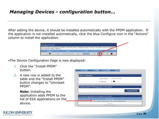 Managing Devices - configuration button… After adding the device, it should be installed automatically with the PPDM application.  If the application is not installed automatically, click the blue Configure icon in the “Actions” column to install the application.  The Device Configuration Page is now displayed: Click the “Install PPDM” button. A new row is added to the table and the “Install PPDM” button changes to “Uninstall PPDM”.  Note:  Installing the application adds PPDM to the list of ESA applications on the device . 