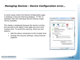 Managing Devices - Device Configuration error… In some cases (when the Device Configuration page is loading) a Security Warning displays.  If “No” is selected, then the individual Service Names might not be available. This dialog is displayed because the device running the services to be listed in this table are not in the trusted zone. To avoid this warning, there are two options: Add the above computers to the trusted zone Change the security settings. Using Internet Explorer 
