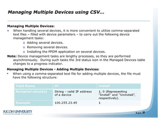 Managing Multiple Devices using CSV… Managing Multiple Devices: When handling several devices, it is more convenient to utilize comma-separated text files – filled with device parameters – to carry out the following device management tasks: Adding several devices. Removing several devices. Installing the PPDM application on several devices. Note:  Device management tasks are lengthy processes, so they are performed asynchronously.  During such tasks the 3rd status icon in the Managed Devices table changes to a progress indicator. Managing Multiple Devices - Adding Multiple Devices: When using a comma-separated text file for adding multiple devices, the file must have the following structure: 