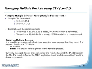 Managing Multiple Devices using CSV (cont’d)… Managing Multiple Devices - Adding Multiple Devices (cont.): Sample CSV file content: 10.140.1.15,1  10.140.24.34,0 Explanation of the sample content: The device at 10.140.1.15 is added, PPDM installation is performed. The device at 10.140.24.34 is added, PPDM installation is not performed. Removing Multiple Devices: It is possible to remove multiple devices using the same process described here.  The required field for the CSV file is:  IP Address Note:  The “Install” field is ignored in this removal process.  Currently managed devices are enumerated and matched against the IP Addresses in the file. If a match is found, the PPDM application is uninstalled automatically and the device is removed. 