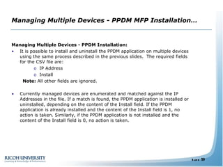 Managing Multiple Devices - PPDM MFP Installation… Managing Multiple Devices - PPDM Installation: It is possible to install and uninstall the PPDM application on multiple devices using the same process described in the previous slides.  The required fields for the CSV file are:  IP Address  Install Note:  All other fields are ignored.  Currently managed devices are enumerated and matched against the IP Addresses in the file. If a match is found, the PPDM application is installed or uninstalled, depending on the content of the Install field. If the PPDM application is already installed and the content of the Install field is 1, no action is taken. Similarly, if the PPDM application is not installed and the content of the Install field is 0, no action is taken. 