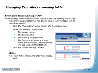 Managing Repository - working folder… Setting the device working folder: The next step in the Administration Tool is to   set the working folder (the temporary storage folder) of the device. This is where images will be stored temporarily. Click the “Repository” tab to display the Repository page. Enter the following information: The server name. The Share name. The folder path (optional). The Server’s administrator user name and Password that the device will use to reach this location. Click the “Store Settings” button. Notes:  If a Folder Path is entered, the folder must already exist. 