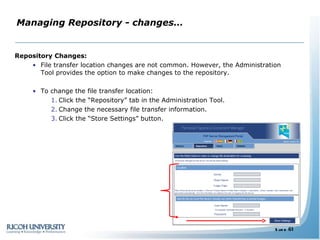 Managing Repository - changes… Repository Changes: File transfer location changes are not common. However, the Administration Tool provides the option to make changes to the repository. To change the file transfer location: Click the “Repository” tab in the Administration Tool. Change the necessary file transfer information. Click the “Store Settings” button. 