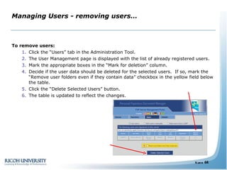 Managing Users - removing users… To remove users: Click the “Users” tab in the Administration Tool. The User Management page is displayed with the list of already registered users. Mark the appropriate boxes in the “Mark for deletion” column. Decide if the user data should be deleted for the selected users.  If so, mark the “Remove user folders even if they contain data” checkbox in the yellow field below the table. Click the “Delete Selected Users” button. The table is updated to reflect the changes. 