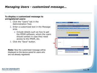 Managing Users - customized message… To display a customized message to unregistered users: Click the “Users” tab in the Administration Tool. Enter a customized text in the Message area.  Include details such as how to get the PPDM software, whom the users should contact in case they need access to the PPDM, etc. Click the “Save” button. Note:  Now the customized message will be displayed on the device panel for users who are not already registered. 