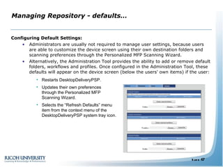 Managing Repository - defaults… Configuring Default Settings: Administrators are usually not required to manage user settings, because users are able to customize the device screen using their own destination folders and scanning preferences through the Personalized MFP Scanning Wizard.  Alternatively, the Administration Tool provides the ability to add or remove default folders, workflows and profiles. Once configured in the Administration Tool, these defaults will appear on the device screen (below the users' own items) if the user: Restarts DesktopDeliveryPSP. Updates their own preferences through the Personalized MFP Scanning Wizard.  Selects the “Refresh Defaults” menu item from the context menu of the DesktopDeliveryPSP system tray icon. 