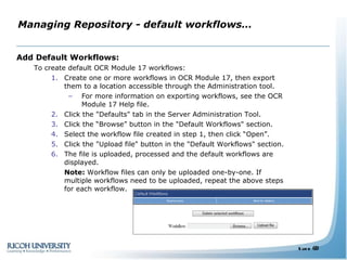 Managing Repository - default workflows… Add Default Workflows: To create default OCR Module 17 workflows: Create one or more workflows in OCR Module 17, then export them to a location accessible through the Administration tool. For more information on exporting workflows, see the OCR Module 17 Help file. Click the "Defaults" tab in the Server Administration Tool. Click the “Browse” button in the "Default Workflows" section. Select the workflow file created in step 1, then click “Open”. Click the "Upload file" button in the "Default Workflows" section. The file is uploaded, processed and the default workflows are displayed. Note:  Workflow files can only be uploaded one-by-one. If multiple workflows need to be uploaded, repeat the above steps for each workflow. 