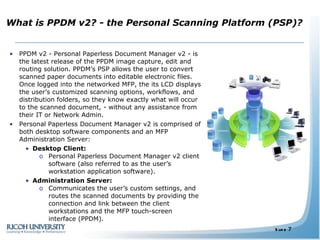 What is PPDM v2? - the Personal Scanning Platform (PSP)? PPDM v2 - Personal Paperless Document Manager v2 - is the latest release of the PPDM image capture, edit and routing solution. PPDM’s PSP allows the user to convert scanned paper documents into editable electronic files. Once logged into the networked MFP, the its LCD displays the user’s customized scanning options, workflows, and distribution folders, so they know exactly what will occur to the scanned document, - without any assistance from their IT or Network Admin. Personal Paperless Document Manager v2 is comprised of both desktop software components and an MFP Administration Server: Desktop Client: Personal Paperless Document Manager v2 client software (also referred to as the user’s workstation application software).  Administration Server: Communicates the user’s custom settings, and routes the scanned documents by providing the connection and link between the client workstations and the MFP touch-screen interface (PPDM). 