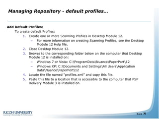 Managing Repository - default profiles… Add Default Profiles: To create default Profiles: Create one or more Scanning Profiles in Desktop Module 12. For more information on creating Scanning Profiles, see the Desktop Module 12 Help file. Close Desktop Module 12. Browse to the corresponding folder below on the computer that Desktop Module 12 is installed on: Windows 7 or Vista: C:\ProgramData\Nuance\PaperPort\12 Windows XP: C:\Documents and Settings\All Users\Application Data\Nuance\PaperPort\12 Locate the file named “profiles.xml” and copy this file. Paste this file to a location that is accessible to the computer that PSP Delivery Module 3 is installed on. 