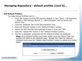 Managing Repository - default profiles (cont’d)… Add Default Profiles: To create default Profiles (cont.): From the system running PSP Delivery Module 3, click “Start > All Programs > PPDM > PSP Delivery Module 3 > Administration Tool” to launch the Admin Tool. Click the "Defaults" tab in the Administration Tool. Click the “Browse” button in the "Default Profiles" section. Select the XML file that was exported in step 5, then click “OK”. Click the "Upload file" button in the "Default Profiles" section. The file is uploaded, processed and the default profiles are displayed. Note:  Once Default Profiles have been added using the Admin Tool, the profiles are listed on the Defaults page.  Enable the “Mark for deletion” checkbox and press the “Delete select profiles” button to delete any profile listed. 
