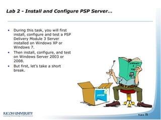 Lab 2 - Install and Configure PSP Server… During this task, you will first install, configure and test a PSP Delivery Module 3 Server installed on Windows XP or Windows 7. Then install, configure, and test on Windows Server 2003 or 2008. But first, let’s take a short break. 