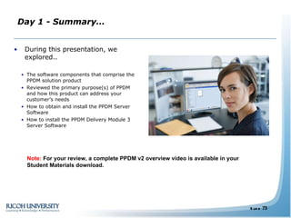 Day 1 - Summary… During this presentation, we explored.. The software components that comprise the PPDM solution product Reviewed the primary purpose(s) of PPDM and how this product can address your customer’s needs How to obtain and install the PPDM Server Software How to install the PPDM Delivery Module 3 Server Software Note:  For your review, a complete PPDM v2 overview video is available in your Student Materials download. 