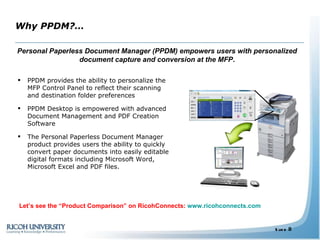 Why PPDM?… PPDM provides the ability to personalize the MFP Control Panel to reflect their scanning and destination folder preferences PPDM Desktop is empowered with advanced Document Management and PDF Creation Software The Personal Paperless Document Manager product provides users the ability to quickly convert paper documents into easily editable digital formats including Microsoft Word, Microsoft Excel and PDF files. Personal Paperless Document Manager (PPDM) empowers users with personalized document capture and conversion at the MFP . Personalized Let’s see the “Product Comparison” on RicohConnects:  www.ricohconnects.com 