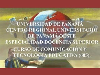 UNIVERSIDAD DE PANAMÁ
CENTRO REGIONAL UNIVERSITARIO
        DE PANAMÁ OESTE
ESPECIALIDAD DOCENCIA SUPERIOR
   CURSO DE COMUNICACIÓN Y
   TECNOLOGÍA EDUCATIVA (605).
 