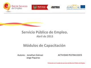 Servicio Público de Empleo.
Abril de 2013

Módulos de Capacitación
Autores: Jonathan Eskinazi
Jorge Piqueras

ACTIVIDAD PE270A133CIS

Formación en el modelo de servicios del Servicio Público de Empleo.

 